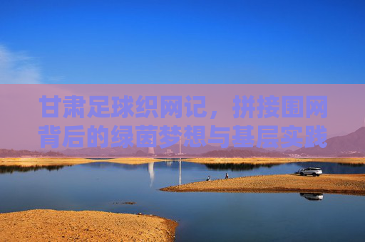 甘肃足球织网记,拼接围网背后的绿茵梦想与基层实践 甘肃足球织网记,拼接围网背后的绿茵梦想与基层实践