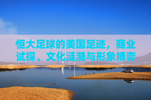 恒大足球的美国足迹,商业试探、文化涟漪与形象博弈 恒大足球的美国足迹,商业试探、文化涟漪与形象博弈