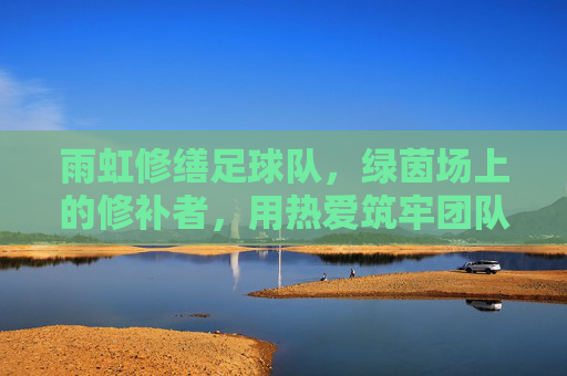 雨虹修缮足球队,绿茵场上的修补者,用热爱筑牢团队之光 雨虹修缮足球队,绿茵场上的修补者,用热爱筑牢团队之光