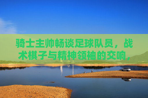 骑士主帅畅谈足球队员，战术棋子与精神领袖的交响，骑士主帅畅谈足球队员，战术棋子与精神领袖的交响
