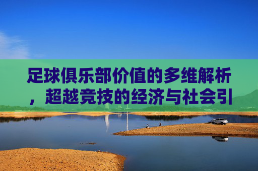 足球俱乐部价值的多维解析，超越竞技的经济与社会引擎