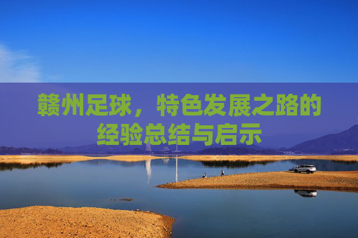 赣州足球,特色发展之路的经验总结与启示 赣州足球,特色发展之路的经验总结与启示