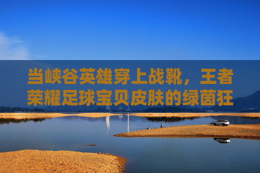 当峡谷英雄穿上战靴,王者荣耀足球宝贝皮肤的绿茵狂想 当峡谷英雄穿上战靴,王者荣耀足球宝贝皮肤的绿茵狂想