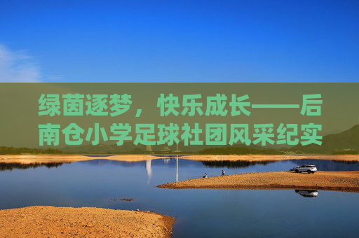 绿茵逐梦,快乐成长——后南仓小学足球社团风采纪实 绿茵逐梦,快乐成长——后南仓小学足球社团风采纪实