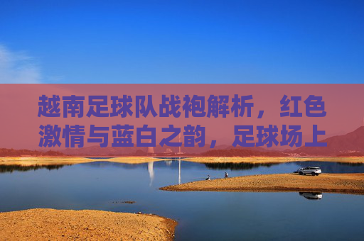 越南足球队战袍解析,红色激情与蓝白之韵,足球场上的国家符号 越南足球队战袍解析,红色激情与蓝白之韵,足球场上的国家符号