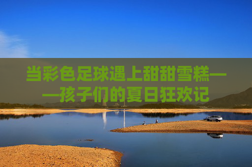 当彩色足球遇上甜甜雪糕——孩子们的夏日狂欢记 当彩色足球遇上甜甜雪糕——孩子们的夏日狂欢记