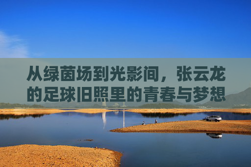 从绿茵场到光影间，张云龙的足球旧照里的青春与梦想