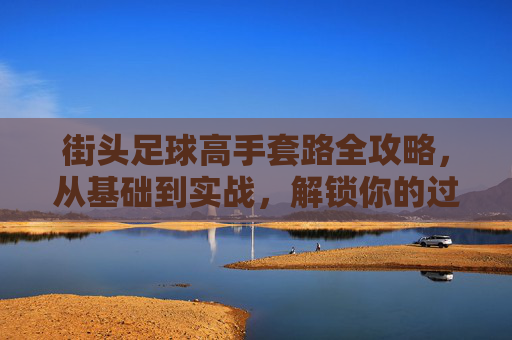 街头足球高手套路全攻略，从基础到实战，解锁你的过人密码