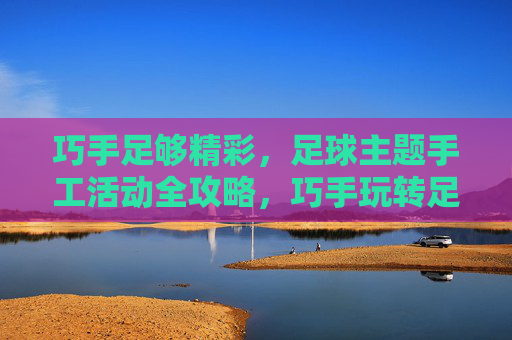 巧手足够精彩,足球主题手工活动全攻略,巧手玩转足球主题手工全攻略 巧手足够精彩,足球主题手工活动全攻略,巧手玩转足球主题手工全攻略