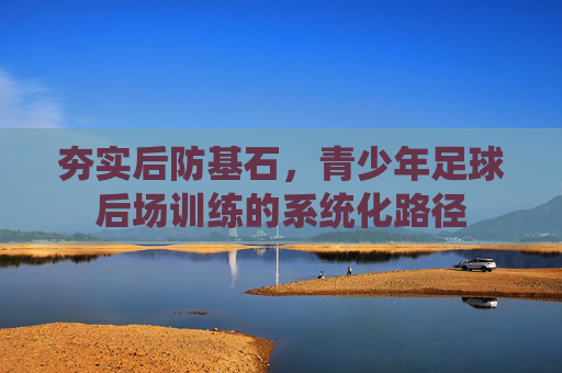 夯实后防基石,青少年足球后场训练的系统化路径 夯实后防基石,青少年足球后场训练的系统化路径