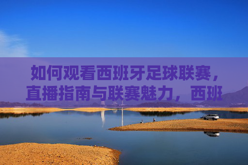 如何观看西班牙足球联赛，直播指南与联赛魅力，西班牙足球联赛直播指南与魅力
