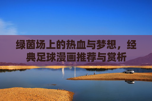 绿茵场上的热血与梦想,经典足球漫画推荐与赏析 绿茵场上的热血与梦想,经典足球漫画推荐与赏析