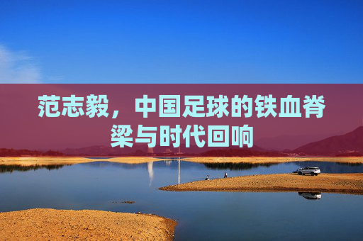 范志毅，中国足球的铁血脊梁与时代回响