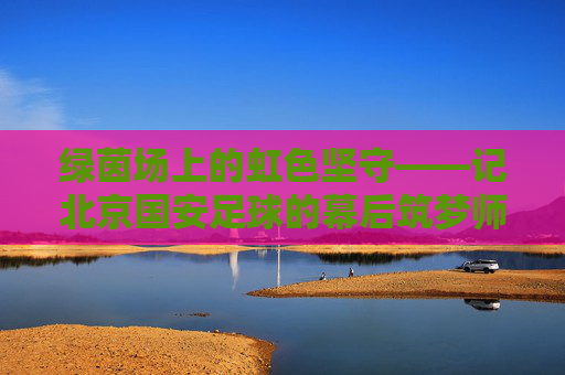 绿茵场上的虹色坚守——记北京国安足球的幕后筑梦师冯育虹 绿茵场上的虹色坚守——记北京国安足球的幕后筑梦师冯育虹