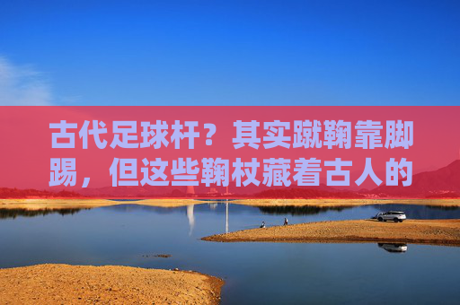 古代足球杆?其实蹴鞠靠脚踢,但这些鞠杖藏着古人的球类智慧 古代足球杆?其实蹴鞠靠脚踢,但这些鞠杖藏着古人的球类智慧
