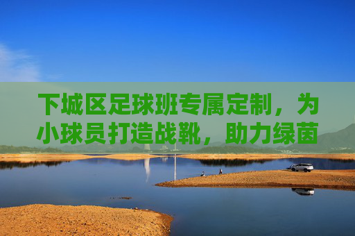 下城区足球班专属定制,为小球员打造战靴,助力绿茵梦想起飞 下城区足球班专属定制,为小球员打造战靴,助力绿茵梦想起飞