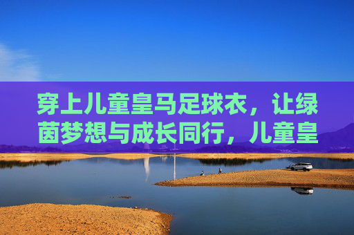 穿上儿童皇马足球衣,让绿茵梦想与成长同行,儿童皇马足球衣,绿茵梦想与成长同行 穿上儿童皇马足球衣,让绿茵梦想与成长同行,儿童皇马足球衣,绿茵梦想与成长同行