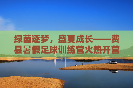 绿茵逐梦，盛夏成长——费县暑假足球训练营火热开营！费县暑假足球训练营火热开营