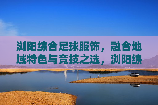 浏阳综合足球服饰，融合地域特色与竞技之选，浏阳综合足球服饰，地域特色与竞技融合之选