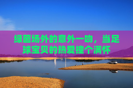 绿茵场外的意外一吻，当足球宝贝的热爱撞个满怀