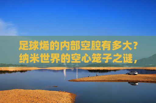 足球烯的内部空腔有多大?纳米世界的空心笼子之谜,足球烯的纳米空腔,空心笼子之谜 足球烯的内部空腔有多大?纳米世界的空心笼子之谜,足球烯的纳米空腔,空心笼子之谜