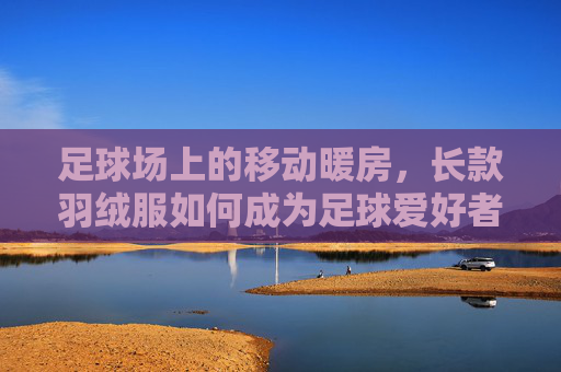 足球场上的移动暖房，长款羽绒服如何成为足球爱好者的冬日灵魂伴侣？足球场上的移动暖房，长款羽绒服，冬日足球爱好者的灵魂伴侣