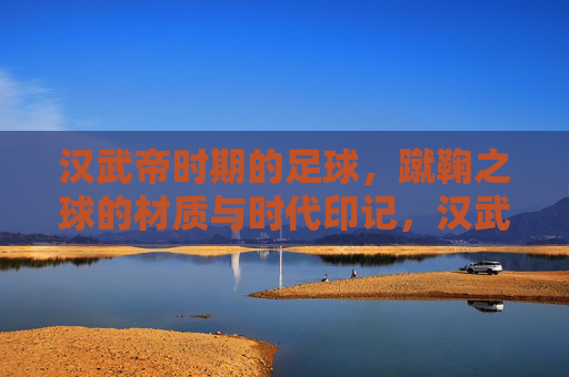 汉武帝时期的足球,蹴鞠之球的材质与时代印记,汉武帝蹴鞠,球的材质与时代印记 汉武帝时期的足球,蹴鞠之球的材质与时代印记,汉武帝蹴鞠,球的材质与时代印记
