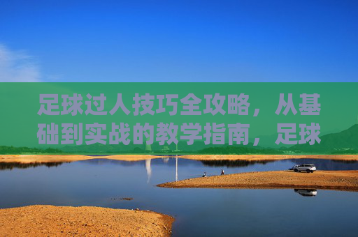 足球过人技巧全攻略，从基础到实战的教学指南，足球过人技巧全攻略，基础到实战教学指南