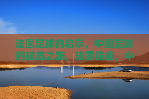 法国足球的启示，中国足球的破局之路，法国镜鉴，中国足球破局之道