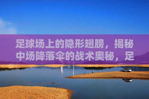 足球场上的隐形翅膀，揭秘中场降落伞的战术奥秘，足球隐形之翼，中场降落伞战术