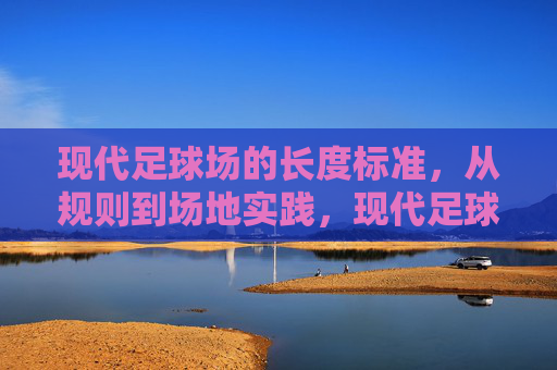 现代足球场的长度标准,从规则到场地实践,现代足球场长度标准,规则与实践 现代足球场的长度标准,从规则到场地实践,现代足球场长度标准,规则与实践