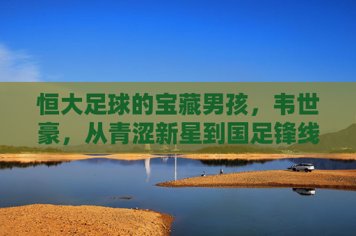 恒大足球的宝藏男孩，韦世豪，从青涩新星到国足锋线尖刀，韦世豪，从恒大青涩新星到国足锋线尖刀