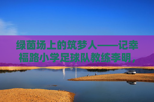 绿茵场上的筑梦人——记幸福路小学足球队教练李明,绿茵筑梦人,幸福路小学足球队教练李明 绿茵场上的筑梦人——记幸福路小学足球队教练李明,绿茵筑梦人,幸福路小学足球队教练李明