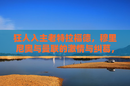 狂人入主老特拉福德，穆里尼奥与曼联的激情与纠葛，狂人入主老特拉福德，穆里尼奥与曼联的激情纠葛