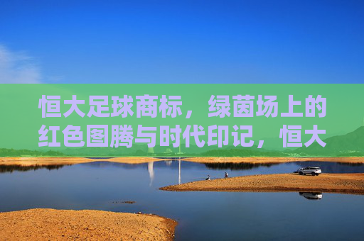 恒大足球商标，绿茵场上的红色图腾与时代印记，恒大足球商标，绿茵场上的红色图腾与时代烙印