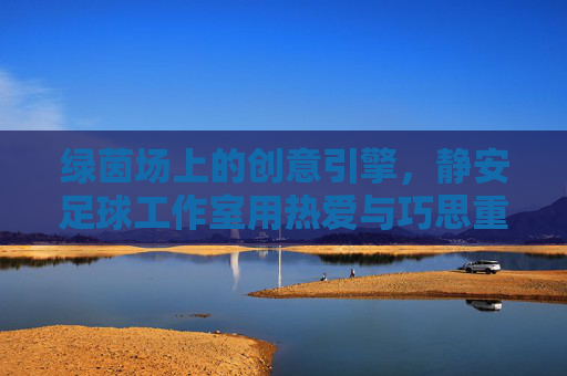 绿茵场上的创意引擎，静安足球工作室用热爱与巧思重塑足球体验，静安足球工作室，绿茵场上的创意引擎，重塑足球体验