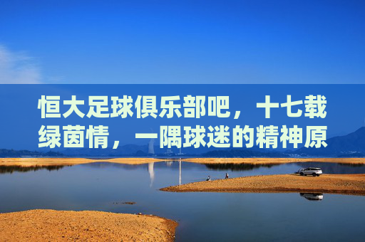恒大足球俱乐部吧,十七载绿茵情,一隅球迷的精神原乡,十七载绿茵情,恒大球迷的精神原乡 恒大足球俱乐部吧,十七载绿茵情,一隅球迷的精神原乡,十七载绿茵情,恒大球迷的精神原乡