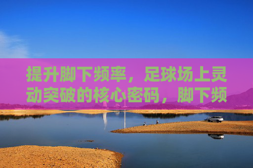 提升脚下频率，足球场上灵动突破的核心密码，脚下频率，足球灵动突破的核心密码