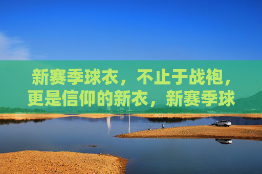 新赛季球衣，不止于战袍，更是信仰的新衣，新赛季球衣，不止战袍，更是信仰