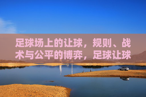 足球场上的让球，规则、战术与公平的博弈，足球让球，规则、战术与公平的博弈