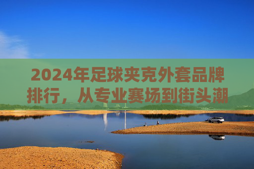 2024年足球夹克外套品牌排行，从专业赛场到街头潮流，这些品牌值得入手！2024足球夹克外套品牌排行，从赛场到街头的潮流之选