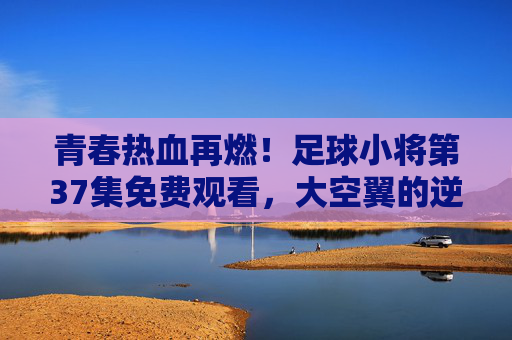 青春热血再燃!足球小将第37集免费观看,大空翼的逆风球你追了吗?足球小将第37集免费看!大空翼逆风球燃爆青春热血 青春热血再燃!足球小将第37集免费观看,大空翼的逆风球你追了吗?足球小将第37集免费看!大空翼逆风球燃爆青春热血