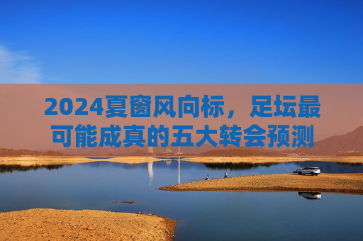 2024夏窗风向标,足坛最可能成真的五大转会预测 2024夏窗风向标,足坛最可能成真的五大转会预测