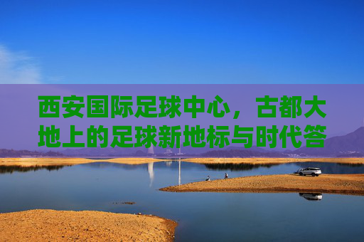 西安国际足球中心,古都大地上的足球新地标与时代答卷,西安国际足球中心,古都足球新地标与时代答卷 西安国际足球中心,古都大地上的足球新地标与时代答卷,西安国际足球中心,古都足球新地标与时代答卷