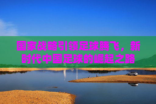国家战略引领足球腾飞，新时代中国足球的崛起之路
