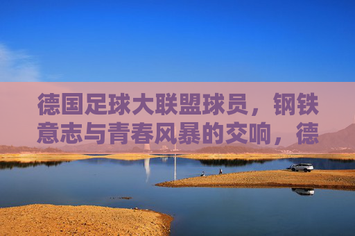 德国足球大联盟球员,钢铁意志与青春风暴的交响,德国球员,钢铁意志与青春风暴的交响 德国足球大联盟球员,钢铁意志与青春风暴的交响,德国球员,钢铁意志与青春风暴的交响