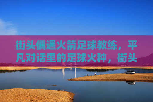 街头偶遇火箭足球教练,平凡对话里的足球火种,街头偶遇火箭教练,平凡对话点燃足球火种 街头偶遇火箭足球教练,平凡对话里的足球火种,街头偶遇火箭教练,平凡对话点燃足球火种