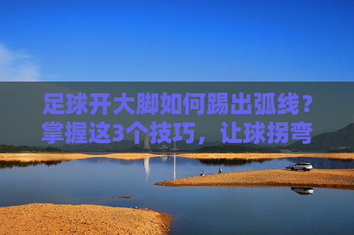 足球开大脚如何踢出弧线?掌握这3个技巧,让球拐弯突破防线 足球开大脚如何踢出弧线?掌握这3个技巧,让球拐弯突破防线