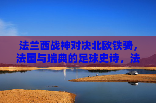 法兰西战神对决北欧铁骑,法国与瑞典的足球史诗,法兰西战神对决北欧铁骑,足球史诗 法兰西战神对决北欧铁骑,法国与瑞典的足球史诗,法兰西战神对决北欧铁骑,足球史诗