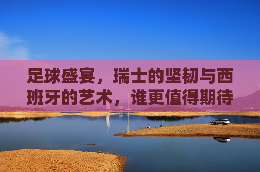 足球盛宴，瑞士的坚韧与西班牙的艺术，谁更值得期待？足球盛宴，瑞士坚韧VS西班牙艺术，谁更值得期待？